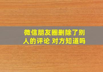 微信朋友圈删除了别人的评论 对方知道吗